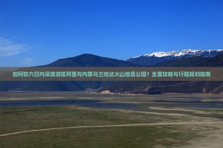 如何在六日内深度游览阿里与内蒙乌兰哈达火山地质公园？全面攻略与行程规划指南
