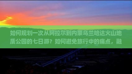 如何规划一次从阿拉尔到内蒙乌兰哈达火山地质公园的七日游？如何避免旅行中的痛点，融入热词新词，提升游玩体验？