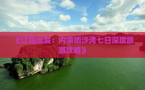 《辽阳出发：内蒙响沙湾七日深度旅游攻略》