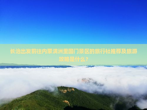 长治出发前往内蒙满洲里国门景区的旅行社推荐及旅游攻略是什么？