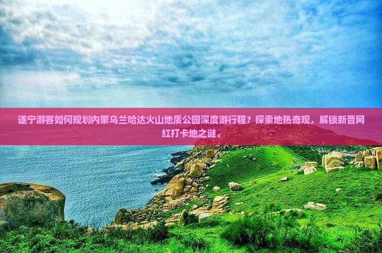 遂宁游客如何规划内蒙乌兰哈达火山地质公园深度游行程？探索地热奇观，解锁新晋网红打卡地之谜。