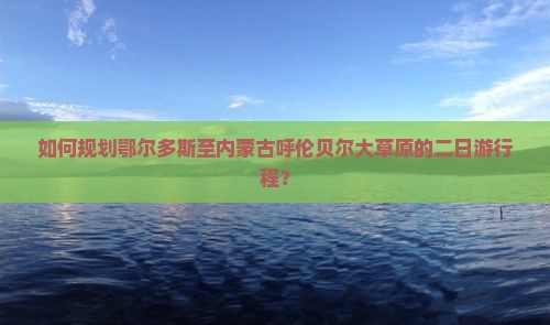 如何规划鄂尔多斯至内蒙古呼伦贝尔大草原的二日游行程？
