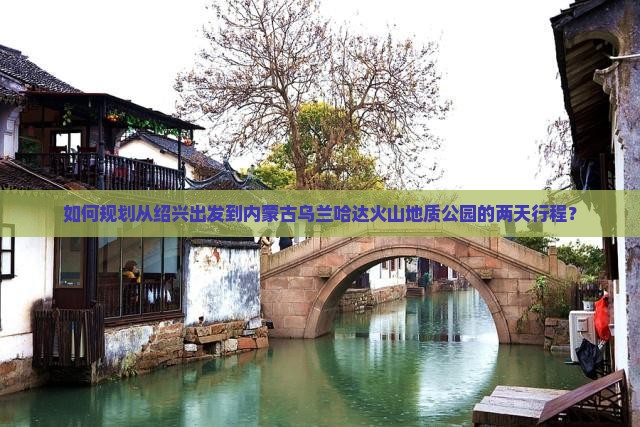 如何规划从绍兴出发到内蒙古乌兰哈达火山地质公园的两天行程？