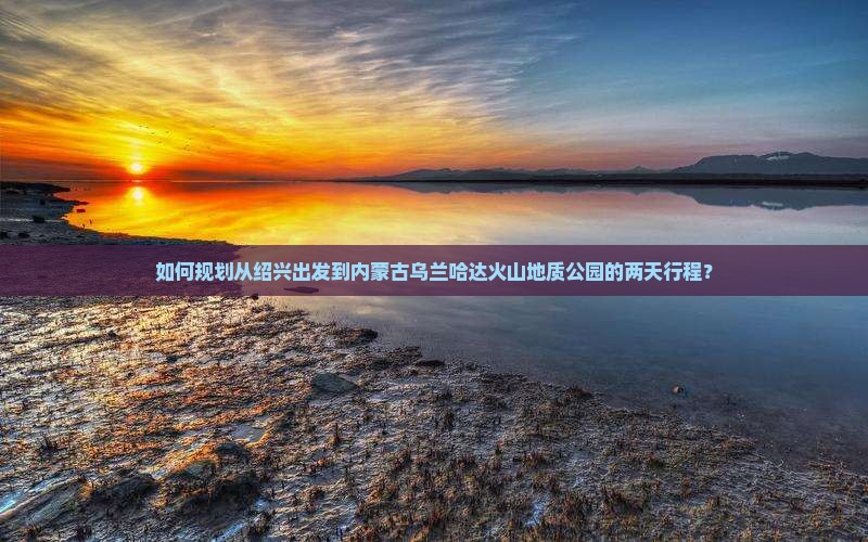 如何规划从绍兴出发到内蒙古乌兰哈达火山地质公园的两天行程？