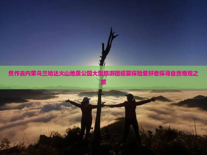 焦作去内蒙乌兰哈达火山地质公园大型旅游团招募探险爱好者探寻自然奇观之旅