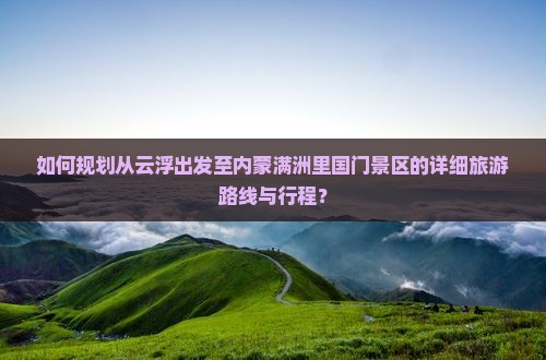 如何规划从云浮出发至内蒙满洲里国门景区的详细旅游路线与行程？