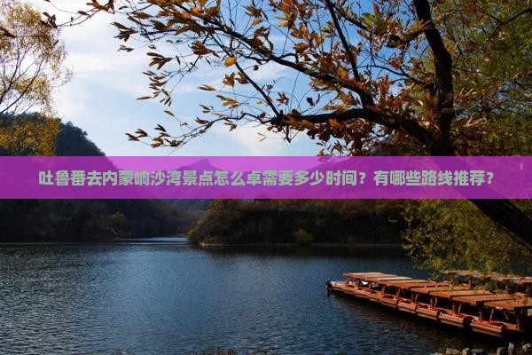 吐鲁番去内蒙响沙湾景点怎么卓需要多少时间?有哪些路线推荐? 吐鲁番去内蒙响沙湾景点怎么卓需要多少时间?有哪些路线推荐?