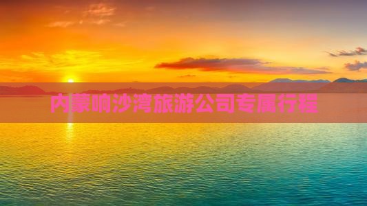内蒙响沙湾旅游公司专属行程