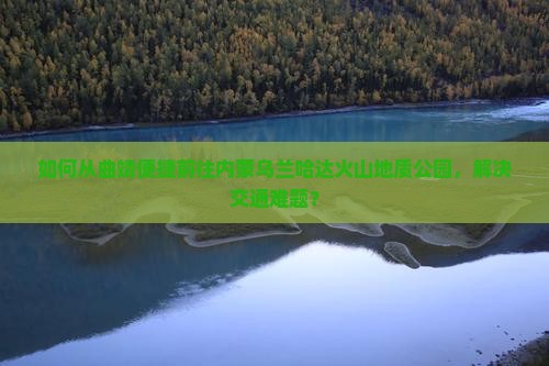 如何从曲靖便捷前往内蒙乌兰哈达火山地质公园，解决交通难题？