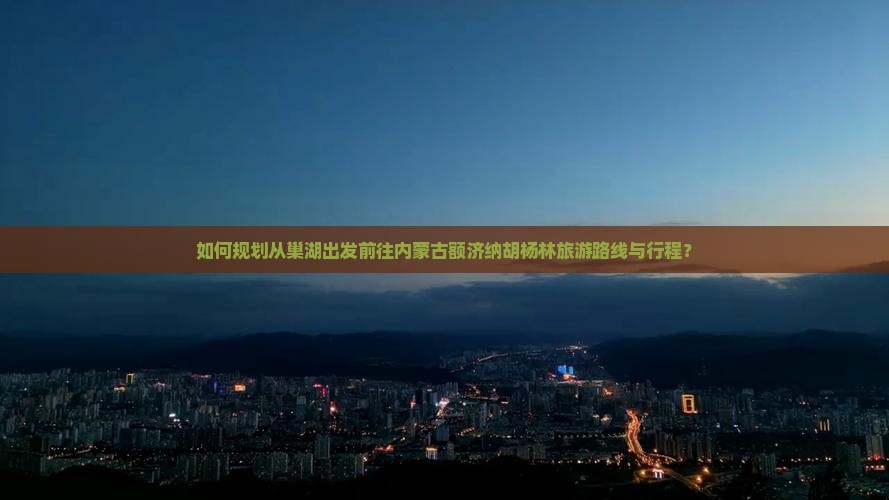 如何规划从巢湖出发前往内蒙古额济纳胡杨林旅游路线与行程？