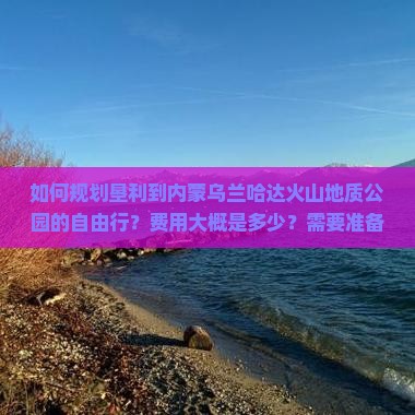 如何规划垦利到内蒙乌兰哈达火山地质公园的自由行？费用大概是多少？需要准备什么？