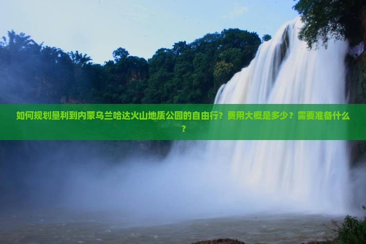 如何规划垦利到内蒙乌兰哈达火山地质公园的自由行？费用大概是多少？需要准备什么？