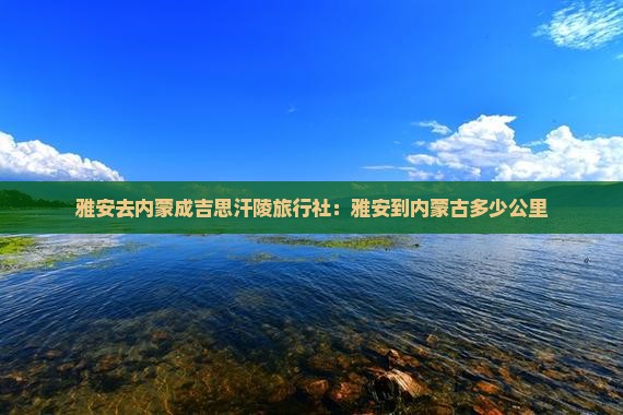 雅安去内蒙成吉思汗陵旅行社：雅安到内蒙古多少公里