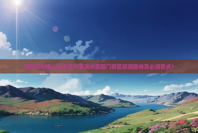 如何规划佛山出发至内蒙满洲里国门景区旅游路线及必游景点？