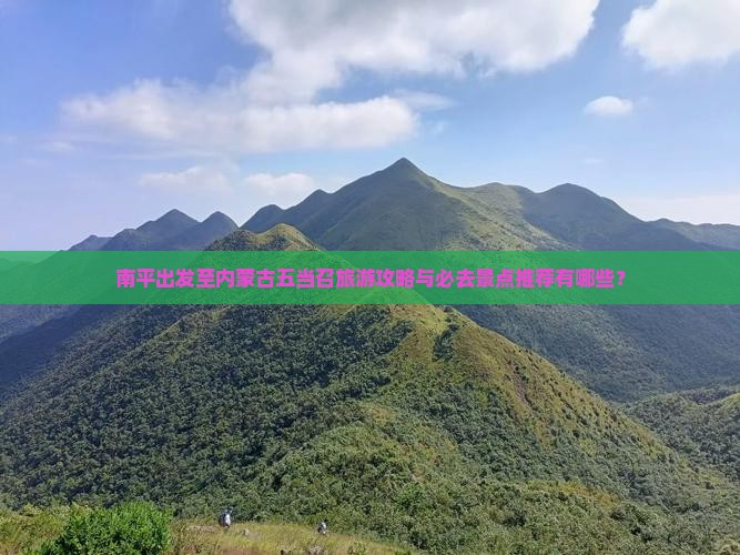 南平出发至内蒙古五当召旅游攻略与必去景点推荐有哪些？