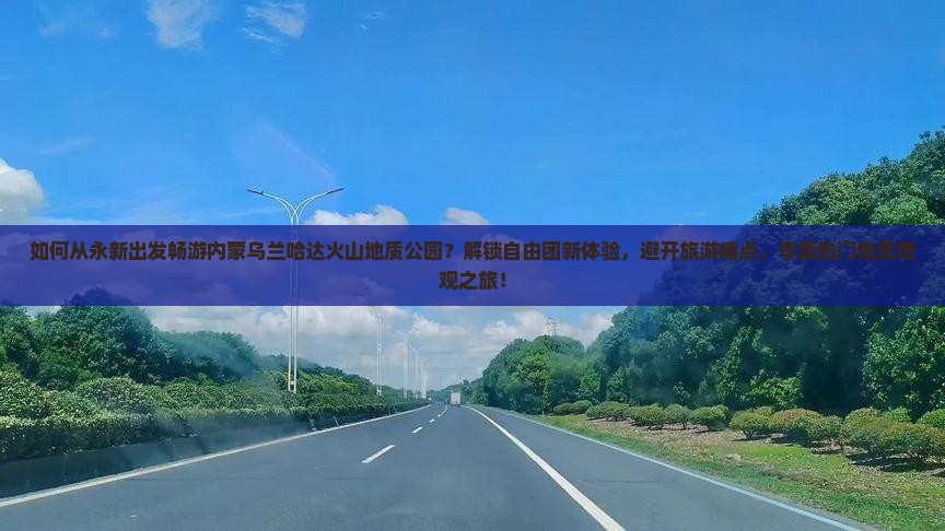 如何从永新出发畅游内蒙乌兰哈达火山地质公园？解锁自由团新体验，避开旅游痛点，享受热门地质奇观之旅！