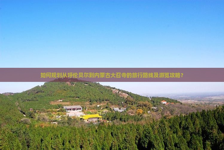如何规划从呼伦贝尔到内蒙古大召寺的旅行路线及游览攻略？