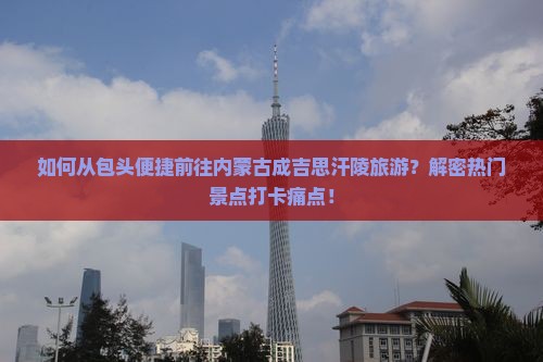 如何从包头便捷前往内蒙古成吉思汗陵旅游？解密热门景点打卡痛点！