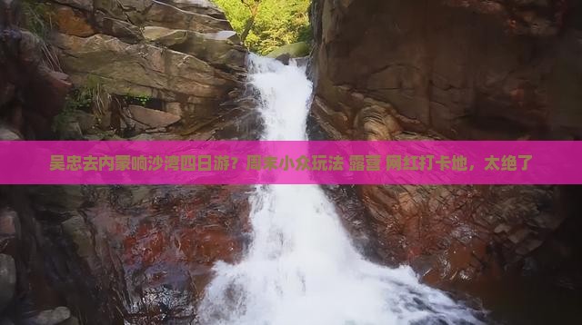 吴忠去内蒙响沙湾四日游？周末小众玩法+露营+网红打卡地，太绝了