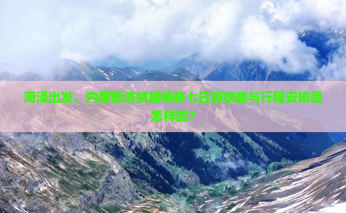 菏泽出发，内蒙额济纳胡杨林七日游攻略与行程安排是怎样的？