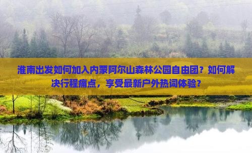 淮南出发如何加入内蒙阿尔山森林公园自由团？如何解决行程痛点，享受最新户外热词体验？