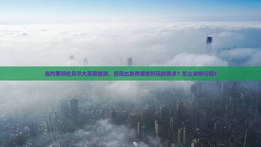 去内蒙呼伦贝尔大草原旅游，岳阳出发有哪些好玩的景点？怎么安排行程？