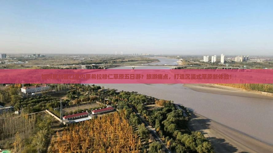 如何规划营口至内蒙希拉穆仁草原五日游？旅游痛点，打造沉浸式草原新体验！