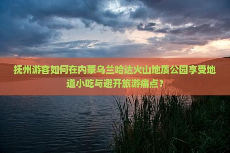 抚州游客如何在内蒙乌兰哈达火山地质公园享受地道小吃与避开旅游痛点？