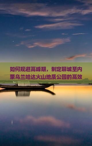 如何规避高峰期，制定聊城至内蒙乌兰哈达火山地质公园的高效出行攻略？