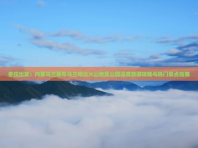 枣庄出发：内蒙乌兰察布乌兰哈达火山地质公园深度旅游攻略与热门景点指南