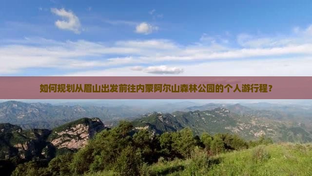 如何规划从眉山出发前往内蒙阿尔山森林公园的个人游行程？