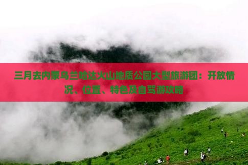 三月去内蒙乌兰哈达火山地质公园大型旅游团：开放情况、位置、特色及自驾游攻略