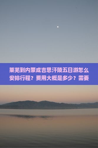莱芜到内蒙成吉思汗陵五日游怎么安排行程？费用大概是多少？需要提前预订吗？