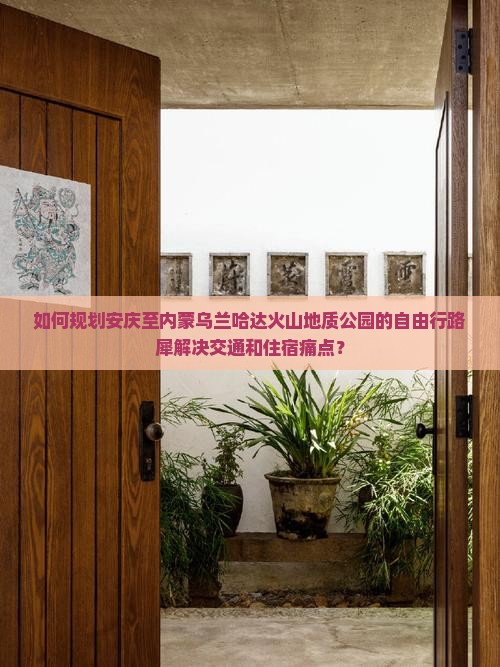如何规划安庆至内蒙乌兰哈达火山地质公园的自由行路犀解决交通和住宿痛点？