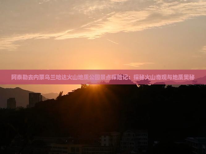 阿泰勒去内蒙乌兰哈达火山地质公园景点探险记：探秘火山奇观与地质奥秘