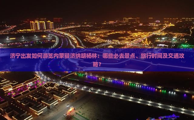 济宁出发如何游览内蒙额济纳胡杨林：哪些必去景点、旅行时间及交通攻略？