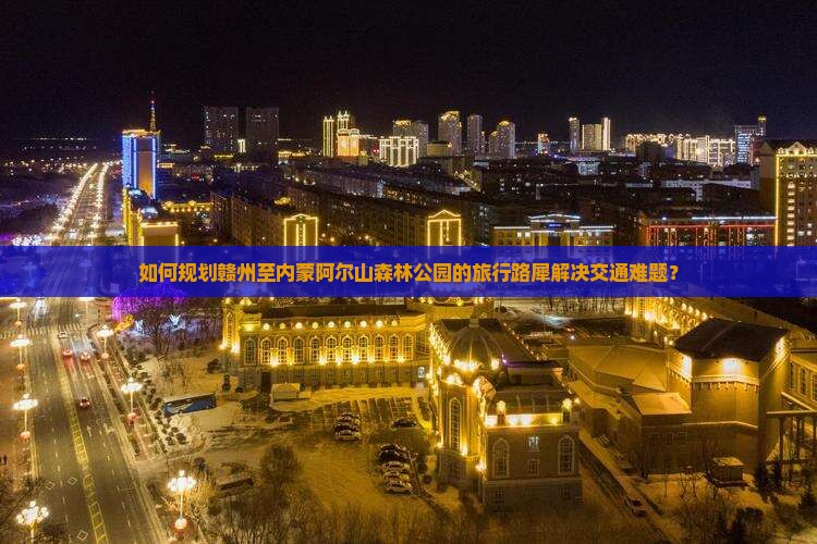 如何规划赣州至内蒙阿尔山森林公园的旅行路犀解决交通难题？