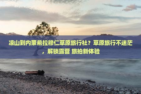 凉山到内蒙希拉穆仁草原旅行社？草原旅行不迷茫，解锁露营+旅拍新体验