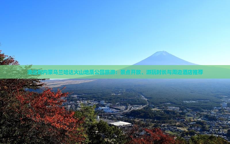 清远到内蒙乌兰哈达火山地质公园旅游：景点开放、游玩时长与周边酒店推荐
