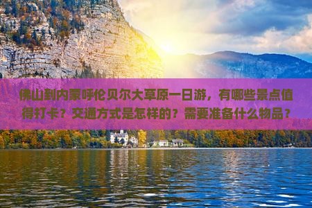 佛山到内蒙呼伦贝尔大草原一日游，有哪些景点值得打卡？交通方式是怎样的？需要准备什么物品？