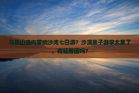 马鞍山去内蒙响沙湾七日游？沙漠亲子游学太累了，有轻奢团吗？