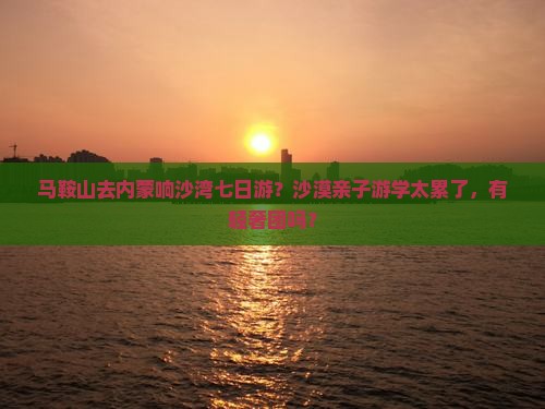 马鞍山去内蒙响沙湾七日游？沙漠亲子游学太累了，有轻奢团吗？
