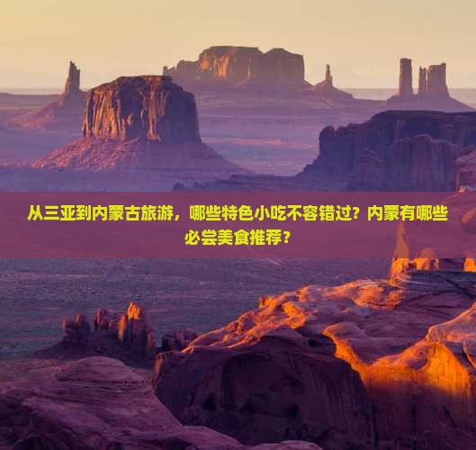 从三亚到内蒙古旅游，哪些特色小吃不容错过？内蒙有哪些必尝美食推荐？