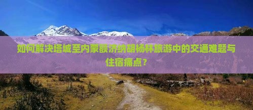 如何解决塔城至内蒙额济纳胡杨林旅游中的交通难题与住宿痛点？