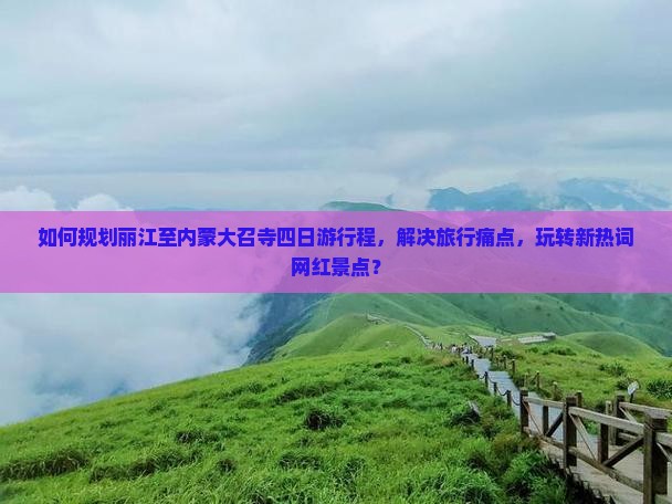 如何规划丽江至内蒙大召寺四日游行程，解决旅行痛点，玩转新热词网红景点？