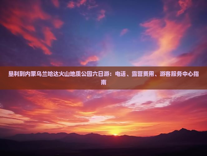 垦利到内蒙乌兰哈达火山地质公园六日游：电话、露营费用、游客服务中心指南