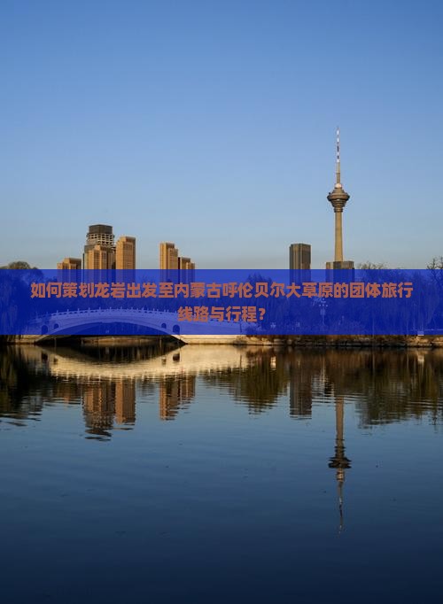 如何策划龙岩出发至内蒙古呼伦贝尔大草原的团体旅行线路与行程？