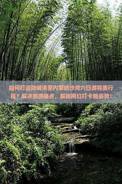 如何打造防城港至内蒙响沙湾六日游完美行程？解决旅游痛点，解锁网红打卡新姿势！