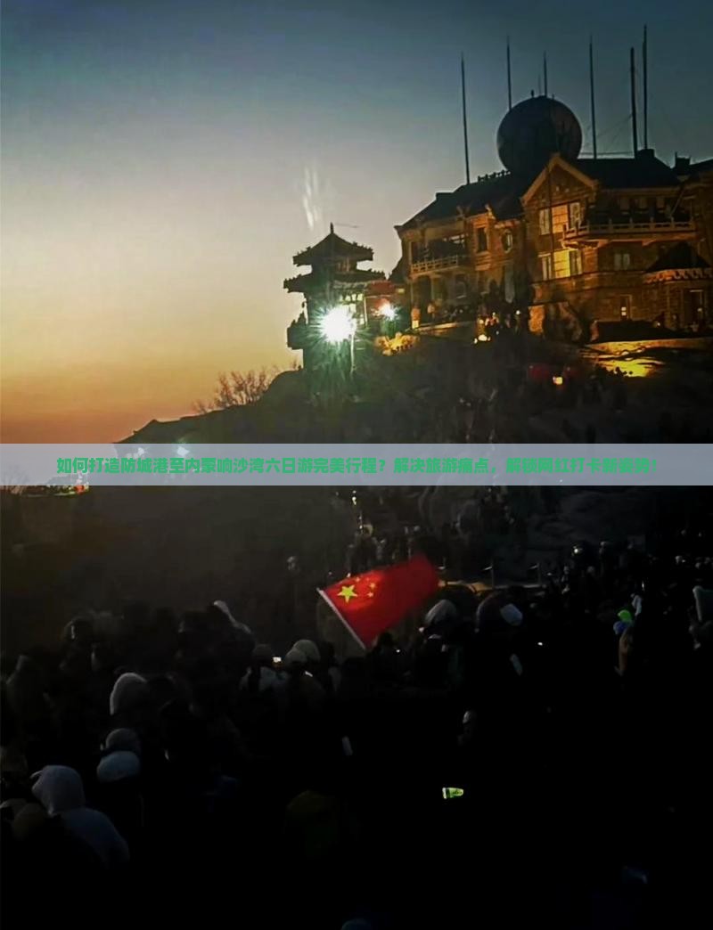 如何打造防城港至内蒙响沙湾六日游完美行程？解决旅游痛点，解锁网红打卡新姿势！