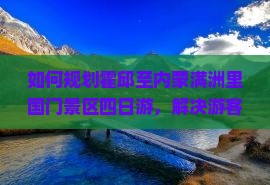 如何规划霍邱至内蒙满洲里国门景区四日游，解决游客住宿与交通痛点？